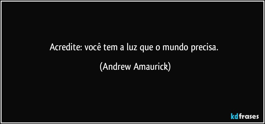 Acredite: você tem a luz que o mundo precisa. (Andrew Amaurick)