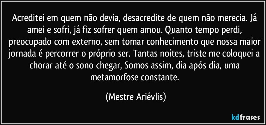 Acreditei em quem não devia, desacredite de quem não merecia. Já amei e sofri, já fiz sofrer quem amou. Quanto tempo perdi, preocupado com externo, sem tomar conhecimento que nossa maior jornada é percorrer o próprio ser. Tantas noites, triste me coloquei a chorar até o sono chegar, Somos assim, dia após dia, uma metamorfose constante. (Mestre Ariévlis)