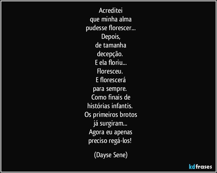 Acreditei
que minha alma
pudesse florescer...
Depois,
de tamanha
decepção. 
E ela floriu...
Floresceu. 
E florescerá
para sempre. 
Como finais de
histórias infantis. 
Os primeiros brotos
já surgiram...
Agora eu apenas
preciso regá-los! (Dayse Sene)