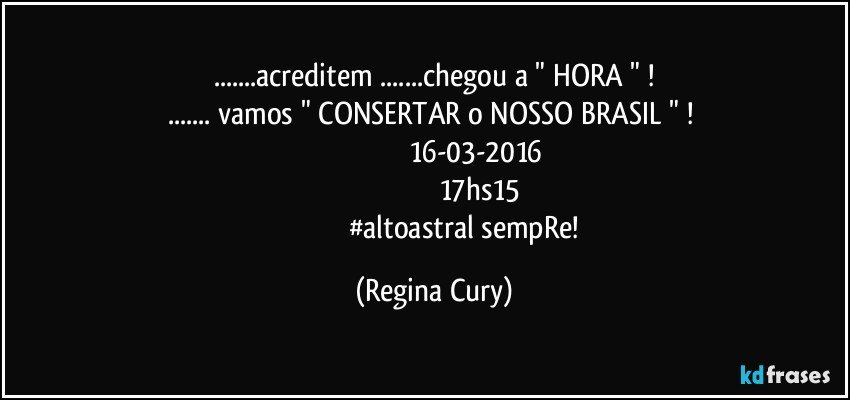 ...acreditem  ...chegou a  " HORA "  !
... vamos  " CONSERTAR o NOSSO BRASIL "  ! 
                                          16-03-2016
                                               17hs15
                                  #altoastral sempRe! (Regina Cury)