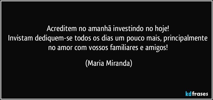 Acreditem no amanhã investindo no hoje! 
Invistam  dediquem-se todos os dias um pouco mais, principalmente no amor com vossos familiares e amigos! (Maria Miranda)