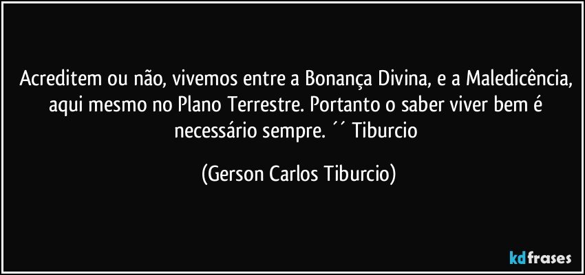 Acreditem ou não, vivemos entre a Bonança Divina, e a Maledicência, aqui mesmo no Plano Terrestre. Portanto o saber viver bem é necessário sempre. ´´ Tiburcio (Gerson Carlos Tiburcio)