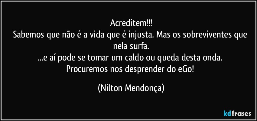 Acreditem!!!
Sabemos que não é a vida que é injusta. Mas os sobreviventes que nela surfa.
...e aí pode se tomar um caldo  ou queda desta onda. 
Procuremos nos desprender do eGo! (Nilton Mendonça)