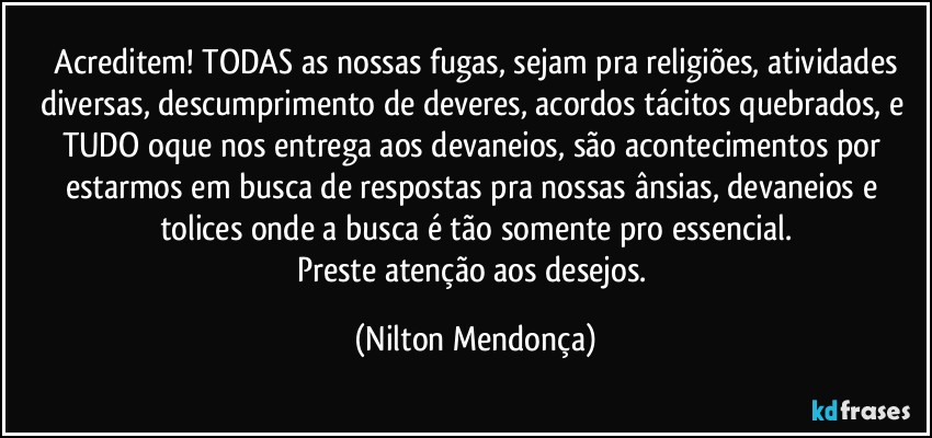 ⁠Acreditem! TODAS as nossas fugas, sejam pra religiões, atividades diversas, descumprimento de deveres, acordos tácitos quebrados, e TUDO oque nos entrega aos devaneios, são acontecimentos por estarmos em busca de respostas pra nossas ânsias, devaneios e tolices onde a busca é tão somente pro essencial.
Preste atenção aos desejos. (Nilton Mendonça)