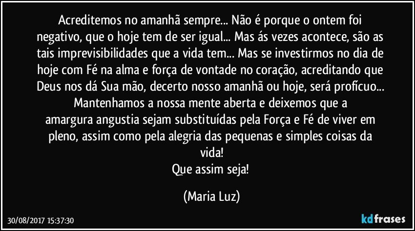 Acreditemos no amanhã sempre... Não é porque o ontem foi negativo, que o hoje tem de ser igual... Mas ás vezes acontece, são as tais imprevisibilidades que a vida tem... Mas se investirmos no dia de hoje com Fé na alma e força de vontade no coração, acreditando que Deus nos dá Sua mão, decerto nosso amanhã ou hoje, será profícuo... Mantenhamos a nossa mente aberta e deixemos que a amargura/angustia sejam substituídas pela  Força e Fé de viver em pleno, assim como pela alegria das pequenas e simples coisas da vida!
Que assim seja! (Maria Luz)