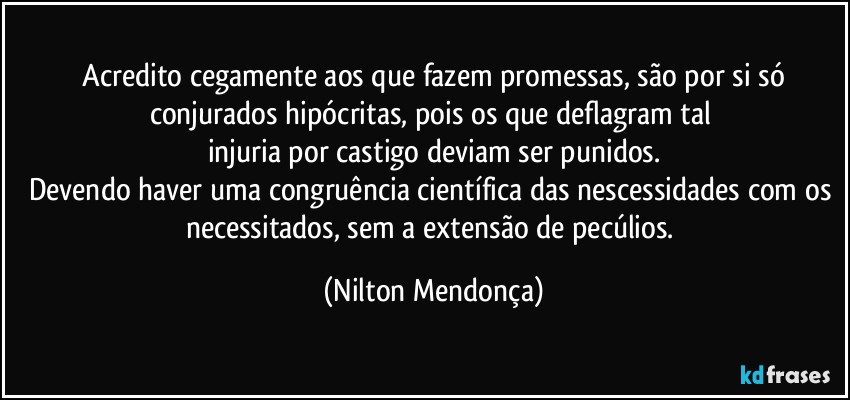 ⁠Acredito cegamente aos que fazem promessas, são por si só conjurados hipócritas, pois os que deflagram tal 
injuria por castigo deviam ser punidos.
Devendo haver uma congruência científica das nescessidades com os necessitados, sem a extensão de pecúlios. (Nilton Mendonça)