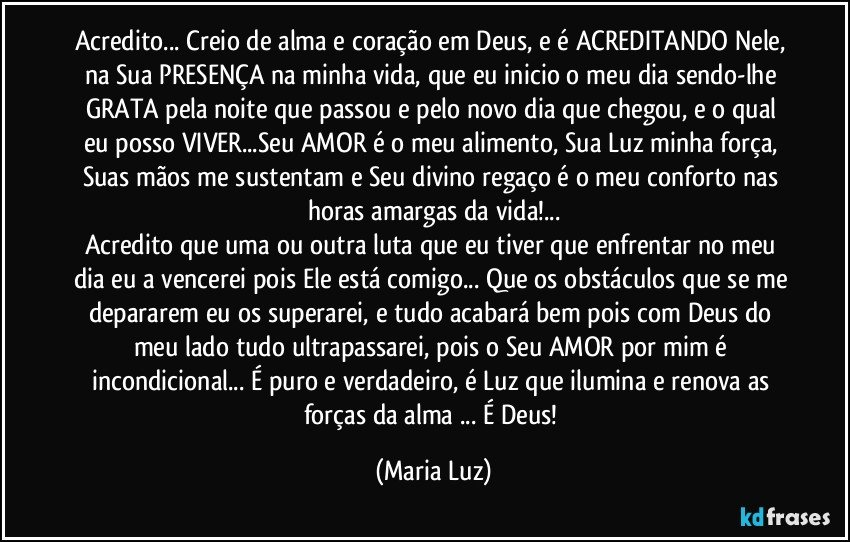 Acredito... Creio de alma e coração em Deus, e é ACREDITANDO Nele, na Sua PRESENÇA  na minha vida, que eu inicio o meu dia sendo-lhe GRATA pela noite que passou e pelo novo dia que chegou, e o qual eu posso VIVER...Seu AMOR é o meu alimento,  Sua Luz minha força, Suas mãos me sustentam e Seu divino regaço é o meu conforto nas horas amargas da vida!...
Acredito que uma ou outra luta que eu tiver que enfrentar no meu dia eu a vencerei pois Ele está comigo... Que os obstáculos que se me depararem eu os superarei, e tudo acabará bem pois com Deus do meu lado tudo ultrapassarei, pois o Seu AMOR por mim é incondicional... É puro e verdadeiro, é Luz que ilumina e renova as forças da alma ... É Deus! (Maria Luz)