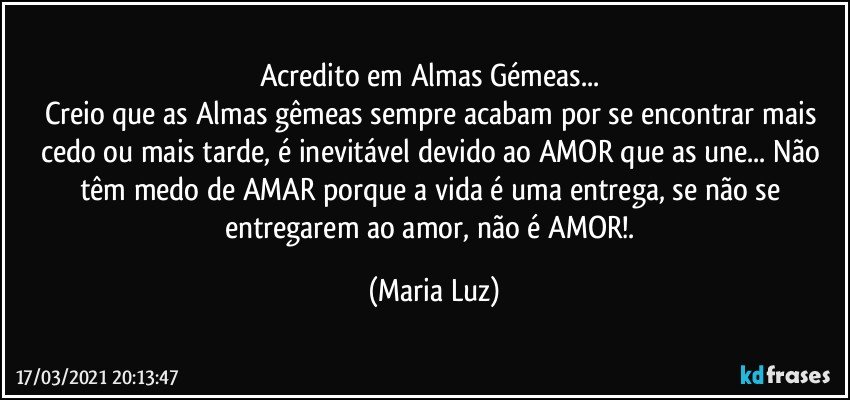 Acredito em Almas Gémeas... 
Creio que as Almas gêmeas sempre acabam por se encontrar  mais cedo ou mais tarde, é inevitável devido ao AMOR que as une... Não têm medo de AMAR porque a vida é uma entrega, se não se entregarem ao amor, não é AMOR!. (Maria Luz)