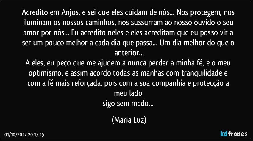 Acredito em Anjos, e sei que eles cuidam de nós... Nos protegem, nos iluminam os nossos caminhos, nos sussurram ao nosso ouvido o seu amor por nós... Eu acredito neles e eles acreditam que eu posso vir a ser um pouco melhor a cada dia que passa... Um dia melhor do que o anterior...
A eles, eu peço que me ajudem a nunca perder a minha fé, e o meu optimismo, e assim acordo todas as manhãs com tranquilidade e com a fé mais reforçada, pois com a sua companhia e protecção a meu lado 
sigo sem medo... (Maria Luz)