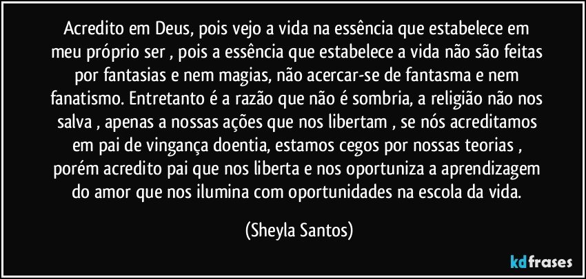 Acredito em Deus, pois vejo a vida na essência que estabelece em meu próprio ser , pois a essência que estabelece a vida não são feitas por fantasias e nem magias, não acercar-se de fantasma e nem fanatismo. Entretanto é a razão que não é sombria, a religião não nos salva , apenas a nossas ações que nos libertam  , se nós acreditamos em pai de vingança doentia, estamos cegos por nossas teorias , porém acredito  pai que nos liberta e nos oportuniza a aprendizagem do amor que nos ilumina com oportunidades na escola da vida. (Sheyla Santos)