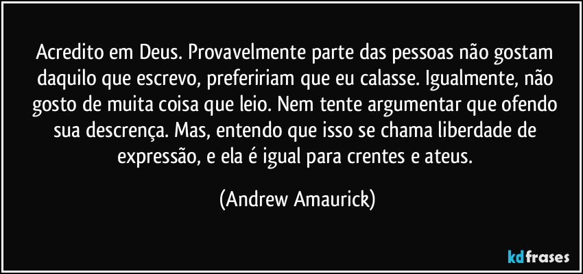 Acredito em Deus. Provavelmente parte das pessoas não gostam daquilo que escrevo, prefeririam que eu calasse. Igualmente, não gosto de muita coisa que leio. Nem tente argumentar que ofendo sua descrença. Mas, entendo que isso se chama liberdade de expressão, e ela é igual para crentes e ateus. (Andrew Amaurick)