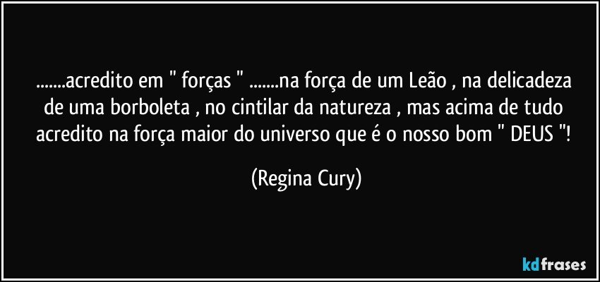 ...acredito  em " forças "  ...na  força de um Leão , na  delicadeza  de uma borboleta  , no cintilar da natureza , mas  acima de tudo acredito na força maior do universo  que é  o nosso bom " DEUS "! (Regina Cury)