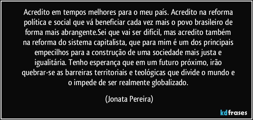 Acredito em tempos melhores para o meu país. Acredito na reforma política e social que vá beneficiar cada vez mais o povo brasileiro de forma mais abrangente.Sei que vai ser difícil, mas acredito também na reforma do sistema capitalista, que para mim é um dos principais empecilhos para a construção de uma sociedade mais justa e igualitária. Tenho esperança que em um futuro próximo, irão quebrar-se as barreiras territoriais e teológicas que divide o mundo e o impede de ser realmente globalizado. (Jonata Pereira)