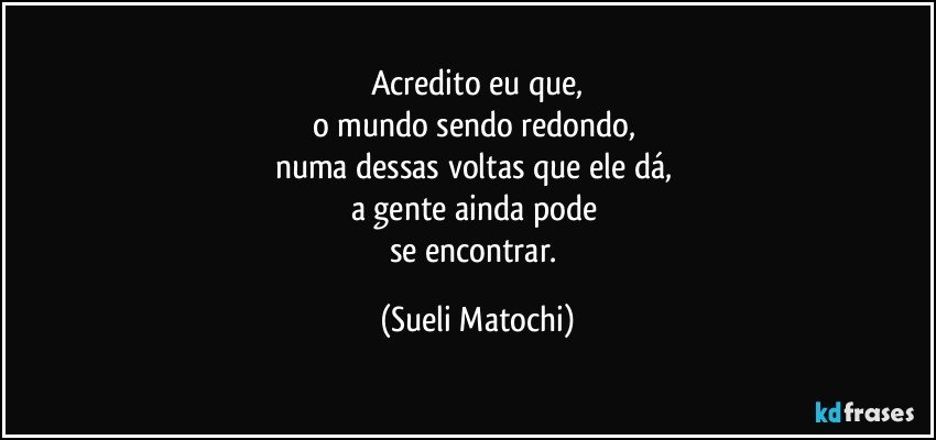 Acredito eu que,
o mundo sendo redondo, 
numa dessas voltas que ele dá, 
a gente ainda pode 
se encontrar. (Sueli Matochi)