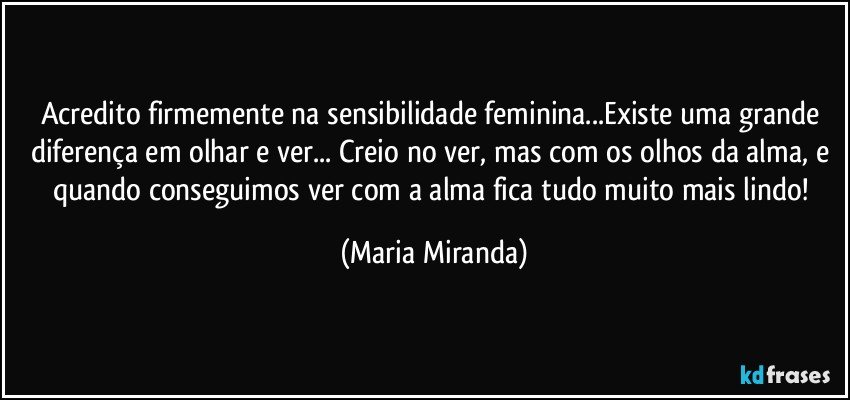 Acredito firmemente na sensibilidade feminina...Existe uma grande diferença em olhar e ver... Creio no ver, mas com os olhos da alma, e quando conseguimos ver com a alma fica tudo muito mais lindo! (Maria Miranda)