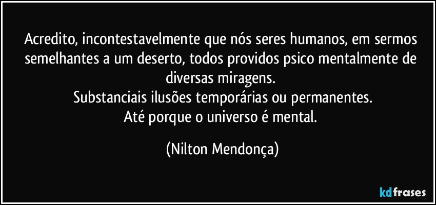 Acredito, incontestavelmente que nós seres humanos, em sermos semelhantes a um deserto, todos providos psico mentalmente de diversas miragens. 
Substanciais ilusões temporárias ou permanentes.
Até porque o universo é mental. (Nilton Mendonça)