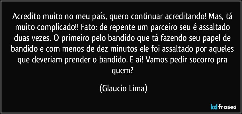 Acredito muito no meu país, quero continuar acreditando! Mas, tá muito complicado!! Fato: de repente um parceiro seu é assaltado duas vezes. O primeiro pelo bandido que tá fazendo seu papel de bandido e com menos de dez minutos ele foi assaltado por aqueles que deveriam prender o bandido. E aí! Vamos pedir socorro pra quem? (Glaucio Lima)