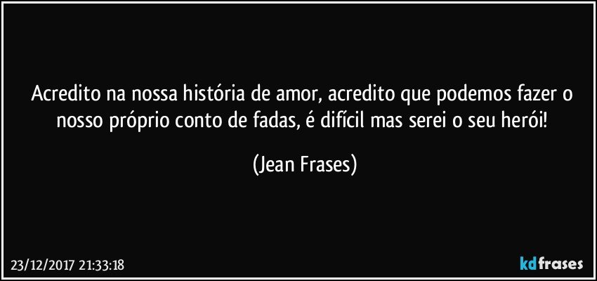 Acredito na nossa história de amor, acredito que podemos fazer o nosso próprio conto de fadas, é difícil mas serei o seu herói! (Jean Frases)