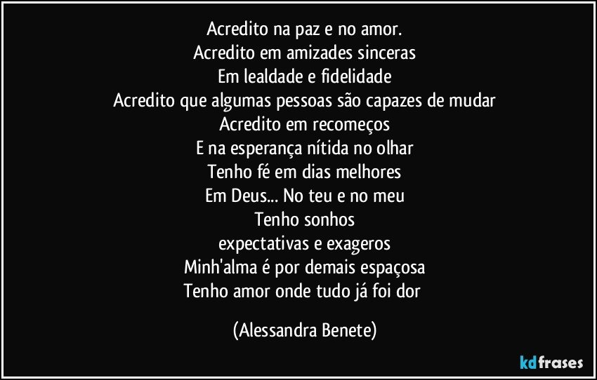 Acredito na paz e no amor.
Acredito em amizades sinceras
Em lealdade e fidelidade
Acredito que algumas pessoas são capazes de mudar
Acredito em recomeços
E na esperança nítida no olhar
Tenho fé em dias melhores
Em Deus... No teu e no meu
Tenho sonhos
expectativas e exageros
Minh'alma é por demais espaçosa
Tenho amor onde tudo já foi dor (Alessandra Benete)