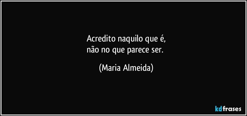 Acredito naquilo que é,
não no que parece ser. (Maria Almeida)