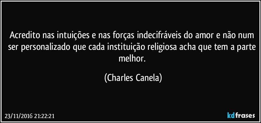 Acredito nas intuições e nas forças indecifráveis do amor e não num ser personalizado que cada instituição religiosa acha que tem a parte melhor. (Charles Canela)