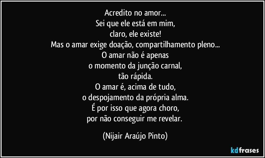 Acredito no amor...
Sei que ele está em mim,
claro, ele existe!
Mas o amar exige doação, compartilhamento pleno...
O amar não é apenas
o momento da junção carnal,
tão rápida.
O amar é, acima de tudo,
o despojamento da própria alma.
É por isso que agora choro,
por não conseguir me revelar. (Nijair Araújo Pinto)