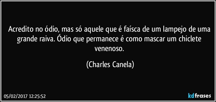 Acredito no ódio, mas só aquele que é faísca de um lampejo de uma grande raiva. Ódio que permanece é como mascar um chiclete venenoso. (Charles Canela)