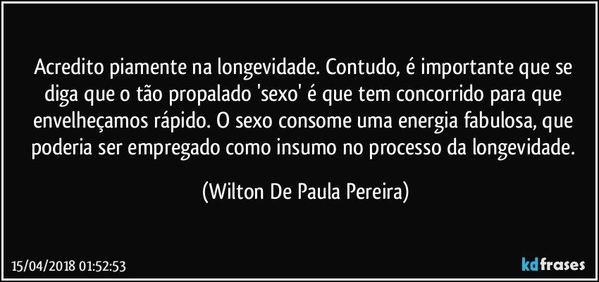 Acredito piamente na longevidade. Contudo, é importante que se diga que o tão propalado 'sexo' é que tem concorrido para que envelheçamos rápido. O sexo consome uma energia fabulosa, que poderia ser empregado como insumo no processo da longevidade. (Wilton De Paula Pereira)