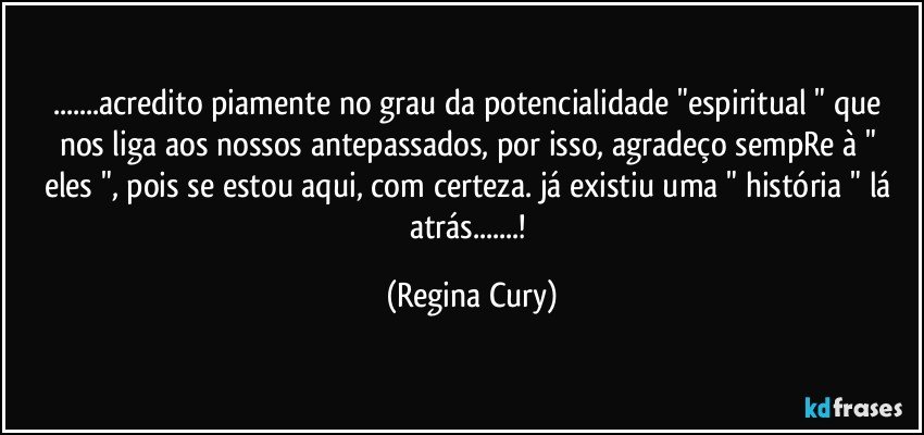 ...acredito  piamente  no grau da  potencialidade  "espiritual "  que nos liga aos   nossos antepassados, por isso, agradeço sempRe à " eles ", pois se estou aqui, com certeza. já existiu uma   " história "   lá atrás...! (Regina Cury)