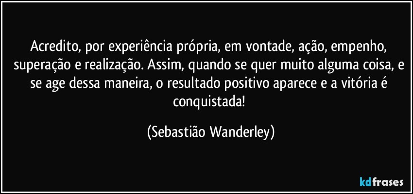 Acredito, por experiência própria, em vontade, ação, empenho, superação e realização. Assim, quando se quer muito alguma coisa, e se age dessa maneira, o resultado positivo aparece e a vitória é conquistada! (Sebastião Wanderley)