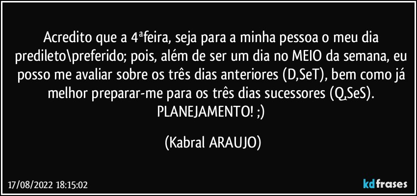 Acredito que a 4ªfeira, seja para a minha pessoa o meu dia predileto\preferido; pois, além de ser um dia no MEIO da semana, eu posso me avaliar sobre os três dias anteriores (D,SeT), bem como já melhor preparar-me para os três dias sucessores (Q,SeS). 
PLANEJAMENTO! ;) (KABRAL ARAUJO)