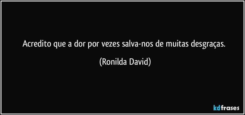 Acredito que a dor por vezes salva-nos de muitas desgraças. (Ronilda David)