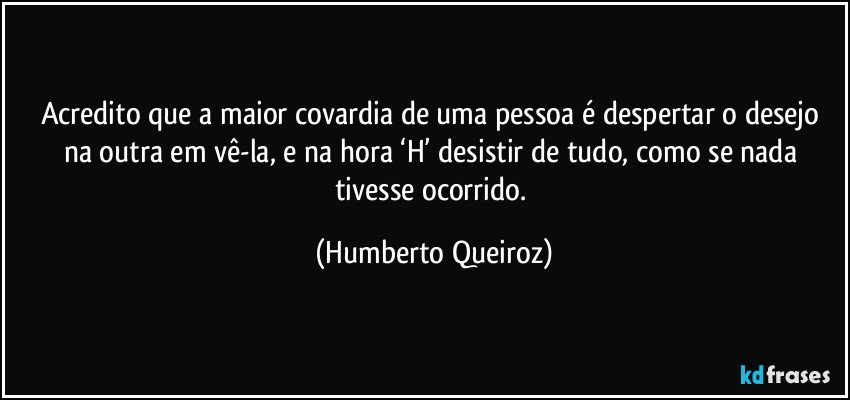 Acredito que a maior covardia de uma pessoa é despertar o desejo na outra em vê-la, e na hora ‘H’ desistir de tudo, como se nada tivesse ocorrido. (Humberto Queiroz)