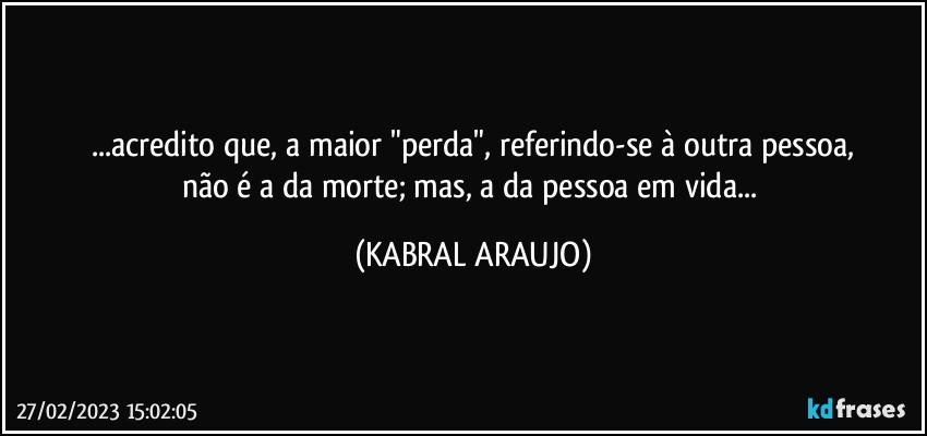 ...acredito que, a maior "perda", referindo-se à outra pessoa,
não é a da morte; mas, a da pessoa em vida... (KABRAL ARAUJO)