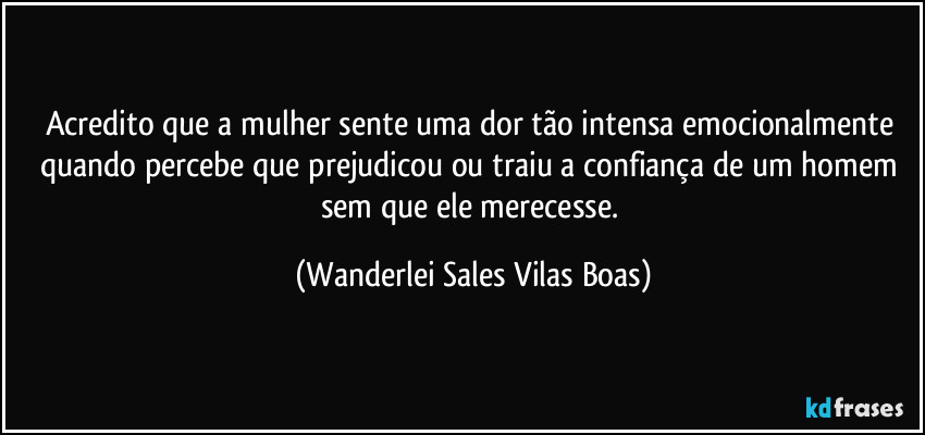 Acredito que a mulher sente uma dor tão intensa emocionalmente quando percebe que prejudicou ou traiu a confiança de um homem sem que ele merecesse. (Wanderlei Sales Vilas Boas)