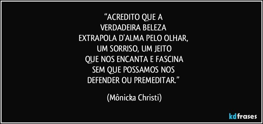 “ACREDITO QUE A 
VERDADEIRA BELEZA 
EXTRAPOLA D'ALMA PELO OLHAR, 
UM SORRISO, UM JEITO
QUE NOS ENCANTA E FASCINA
SEM QUE POSSAMOS NOS 
DEFENDER OU PREMEDITAR.” (Mônicka Christi)