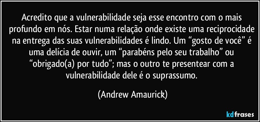 Acredito que a vulnerabilidade seja esse encontro com o mais profundo em nós. Estar numa relação onde existe uma reciprocidade na entrega das suas vulnerabilidades é lindo. Um “gosto de você” é uma delícia de ouvir, um “parabéns pelo seu trabalho” ou “obrigado(a) por tudo”; mas o outro te presentear com a vulnerabilidade dele é o suprassumo. (Andrew Amaurick)