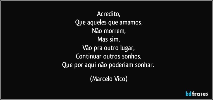 Acredito,
Que aqueles que amamos,
Não morrem,
Mas sim,
Vão pra outro lugar,
Continuar outros sonhos,
Que por aqui não poderiam sonhar. (Marcelo Vico)