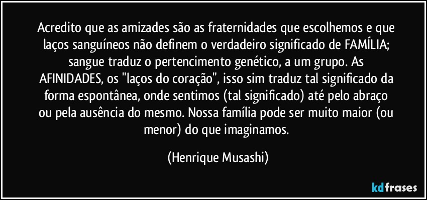 Acredito que as amizades são as fraternidades que escolhemos e que laços sanguíneos não definem o verdadeiro significado de FAMÍLIA; sangue traduz o pertencimento genético, a um grupo. As AFINIDADES, os "laços do coração", isso sim traduz tal significado da forma espontânea, onde sentimos (tal significado) até pelo abraço ou pela ausência do mesmo. Nossa família pode ser muito maior (ou menor) do que imaginamos. (Henrique Musashi)