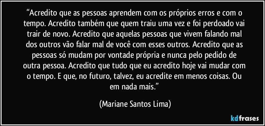 “Acredito que as pessoas aprendem com os próprios erros e com o tempo. Acredito também que quem traiu uma vez e foi perdoado vai trair de novo. Acredito que aquelas pessoas que vivem falando mal dos outros vão falar mal de você com esses outros. Acredito que as pessoas só mudam por vontade própria e nunca pelo pedido de outra pessoa. Acredito que tudo que eu acredito hoje vai mudar com o tempo. E que, no futuro, talvez, eu acredite em menos coisas. Ou em nada mais.” (Mariane Santos Lima)