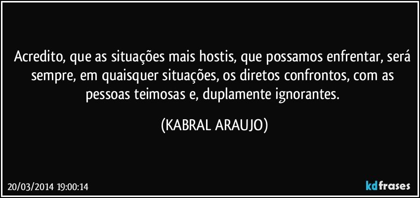 Acredito, que as situações mais hostis, que possamos enfrentar, será sempre, em quaisquer situações, os diretos confrontos, com as pessoas teimosas e, duplamente ignorantes. (KABRAL ARAUJO)