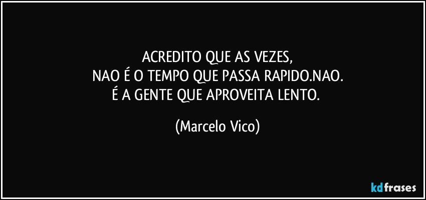 ACREDITO QUE AS VEZES,
NAO É O TEMPO QUE PASSA RAPIDO.NAO.
É A GENTE QUE APROVEITA LENTO. (Marcelo Vico)