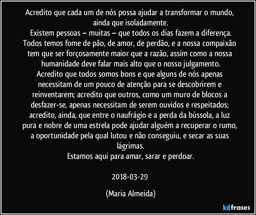 Acredito que cada um de nós possa ajudar a transformar o mundo, ainda que isoladamente.
Existem pessoas – muitas – que todos os dias fazem a diferença.
Todos temos fome de pão, de amor, de perdão, e a nossa compaixão tem que ser forçosamente maior que a razão, assim como a nossa humanidade deve falar mais alto que o nosso julgamento.
Acredito que todos somos bons e que alguns de nós apenas necessitam de um pouco de atenção para se descobrirem e reinventarem; acredito que outros, como um muro de blocos a desfazer-se, apenas necessitam de serem ouvidos e respeitados; acredito, ainda, que entre o naufrágio e a perda da bússola, a luz pura e nobre de uma estrela pode ajudar alguém a recuperar o rumo, a oportunidade pela qual lutou e não conseguiu, e secar as suas lágrimas.
Estamos aqui para amar, sarar e perdoar.

2018-03-29 (Maria Almeida)