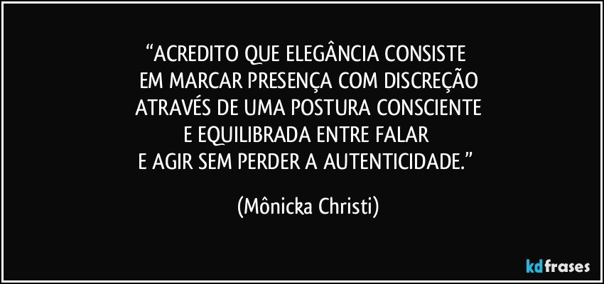 “ACREDITO QUE ELEGÂNCIA CONSISTE 
EM MARCAR PRESENÇA COM DISCREÇÃO
ATRAVÉS DE UMA POSTURA CONSCIENTE
E EQUILIBRADA ENTRE FALAR 
E AGIR SEM PERDER A AUTENTICIDADE.” (Mônicka Christi)