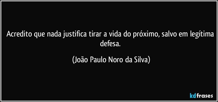 Acredito que nada justifica tirar a vida do próximo, salvo em legítima defesa. (João Paulo Noro da Silva)