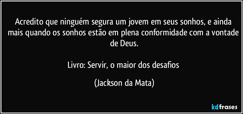 Acredito que ninguém segura um jovem em seus sonhos, e ainda mais quando os sonhos estão em plena conformidade com a vontade de Deus.

Livro: Servir, o maior dos desafios (Jackson da Mata)