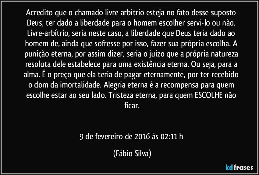 Acredito que o chamado livre arbítrio esteja no fato desse suposto Deus, ter dado a liberdade para o homem escolher servi-lo ou não. Livre-arbítrio, seria neste caso, a liberdade que Deus teria dado ao homem de, ainda que sofresse por isso, fazer sua própria escolha. A punição eterna, por assim dizer, seria o juízo que a própria natureza resoluta dele estabelece para uma existência eterna. Ou seja, para a alma. É o preço que ela teria de pagar eternamente, por ter recebido o dom da imortalidade. Alegria eterna é a recompensa para quem escolhe estar ao seu lado. Tristeza eterna, para quem ESCOLHE não ficar.


9 de fevereiro de 2016 às 02:11 h (Fábio Silva)