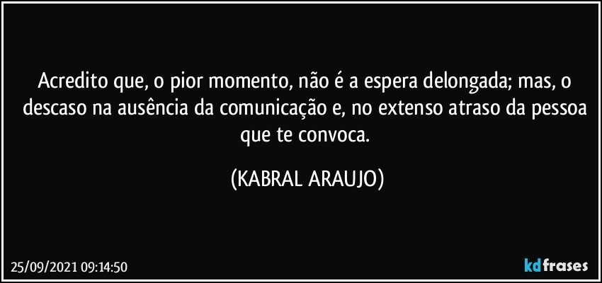 Acredito que, o pior momento, não é a espera delongada; mas, o descaso na ausência da comunicação e, no extenso atraso da pessoa que te convoca. (KABRAL ARAUJO)