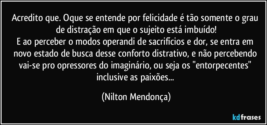 Acredito que. Oque se entende por felicidade é tão somente o grau de distração em que o sujeito está imbuído!
E ao perceber o modos operandi de sacrifícios e dor, se entra em novo estado de busca desse conforto distrativo, e não percebendo vai-se pro opressores do imaginário, ou seja os "entorpecentes" inclusive as paixões... (Nilton Mendonça)