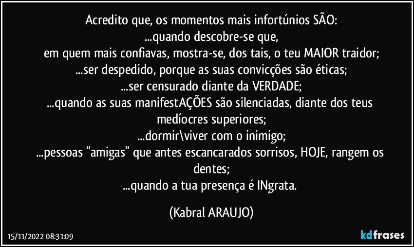 Acredito que, os momentos mais infortúnios SÃO:
...quando descobre-se que,
em quem mais confiavas, mostra-se, dos tais, o teu MAIOR traidor;
...ser despedido, porque as suas convicções são éticas;
...ser censurado diante da VERDADE;
...quando as suas manifestAÇÕES são silenciadas, diante dos teus medíocres superiores;
...dormir\viver com o inimigo;
...pessoas "amigas" que antes escancarados sorrisos, HOJE, rangem os dentes;
...quando a tua presença é INgrata. (KABRAL ARAUJO)